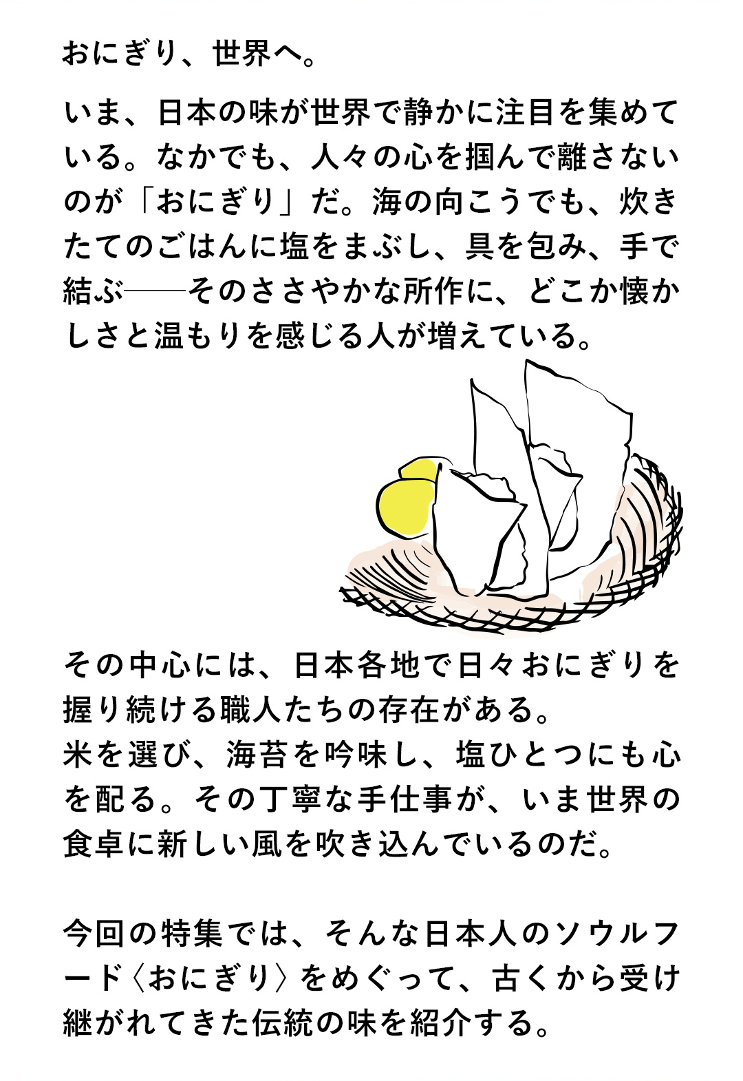 おにぎり、世界へ。いま、日本の味が世界で静かに注目を集めている。なかでも、人々の心を掴んで離さないのが「おにぎり」だ。海の向こうでも、炊きたてのごはんに塩をまぶし、具を包み、手で結ぶーそのささやかな所作に、どこか懐かしさと温もりを感じる人が増えている。その中心には、日本各地で日々おにぎりを握り続ける職人たちの存在がある。米を選び、海苔を吟味し、塩ひとつにも心を配る。その丁寧な手仕事が、いま世界の食卓に新しい風を吹き込んでいるのだ。今回の特集では、そんな日本人のソウルフードくおにぎり＞をめぐって、古くから受け継がれてきた伝統の味を紹介する。