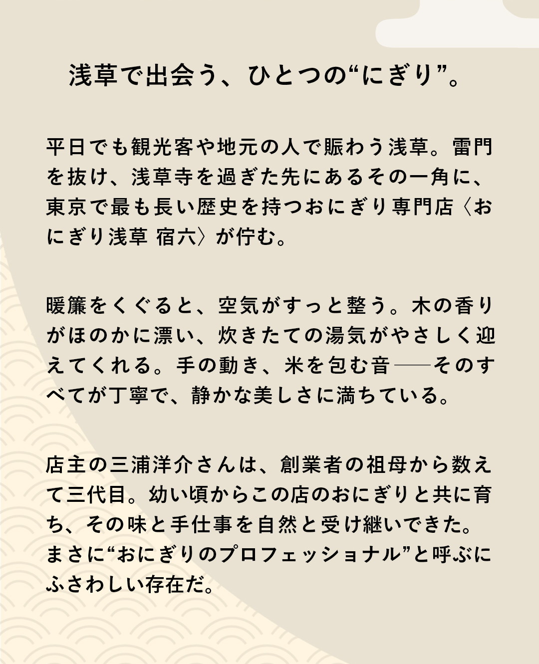 浅草で出会う、ひとつの“にぎり”。　平日でも観光客や地元の人で賑わう浅草。雷門を抜け、浅草寺を過ぎた先にあるその一角に、東京で最も長い歴史を持つおにぎり専門店〈おにぎり浅草 宿六〉が佇む。暖簾をくぐると、空気がすっと整う。木の香りがほのかに漂い、炊きたての湯気がやさしく迎えてくれる。手の動き、米を包む音──そのすべてが丁寧で、静かな美しさに満ちている。店主の三浦洋介さんは、創業者の祖母から数えて三代目。幼い頃からこの店のおにぎりと共に育ち、その味と手仕事を自然と受け継いできた。まさに“おにぎりのプロフェッショナル”と呼ぶにふさわしい存在だ。