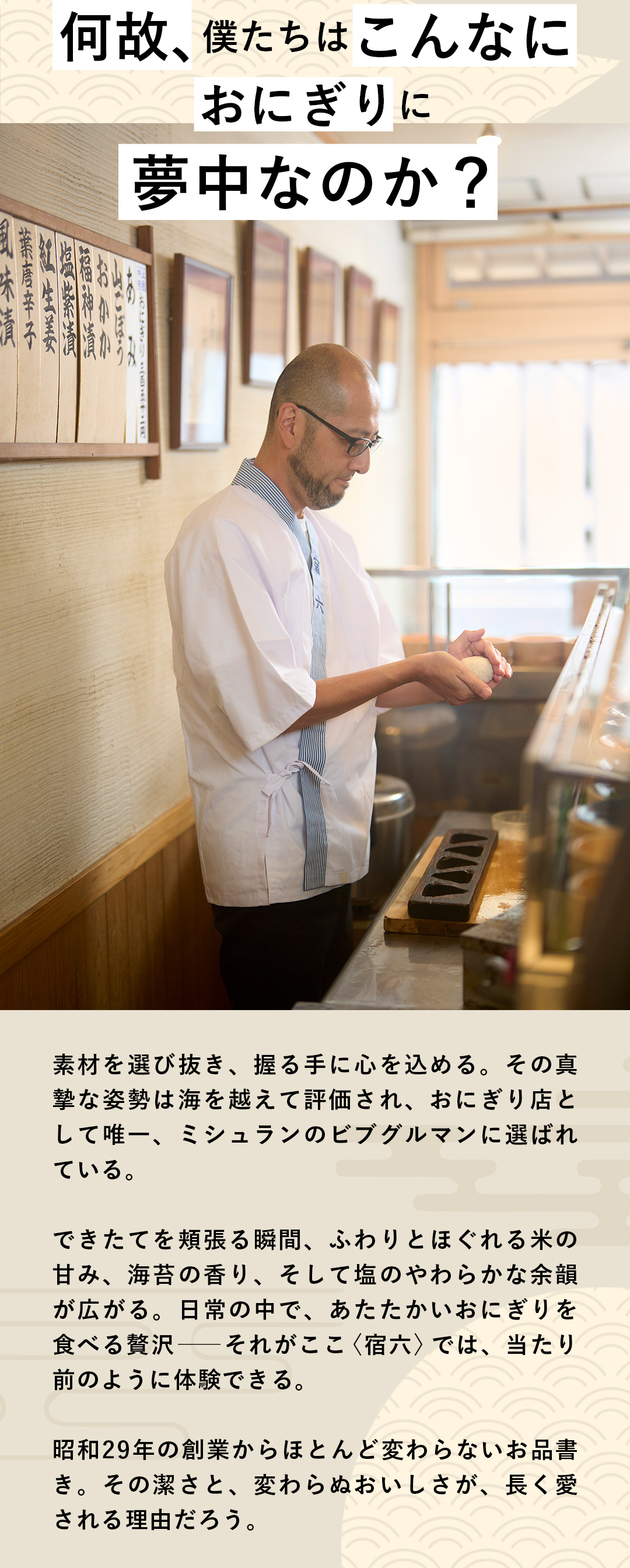 何故、僕たちはこんなにおにぎりに夢中なのか？　素材を選び抜き、握る手に心を込める。その真摯な姿勢は海を越えて評価され、おにぎり店として唯一、ミシュランのビブグルマンに選ばれている。できたてを頬張る瞬間、ふわりとほぐれる米の甘み、海苔の香り、そして塩のやわらかな余韻が広がる。日常の中で、あたたかいおにぎりを食べる贅沢──それがここ〈宿六〉では、当たり前のように体験できる。昭和29年の創業からほとんど変わらないお品書き。その潔さと、変わらぬおいしさが、長く愛される理由だろう。