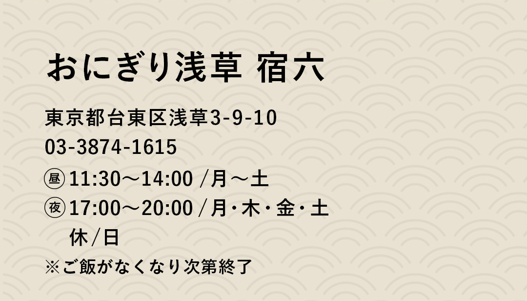 おにぎり浅草 宿六 東京都台東区浅草3-9-10　03-3874-1615　昼11:30〜14:00 /月〜土　夜17:00〜20:00/月・木・金・土　休/日 ※ご飯がなくなり次第終了