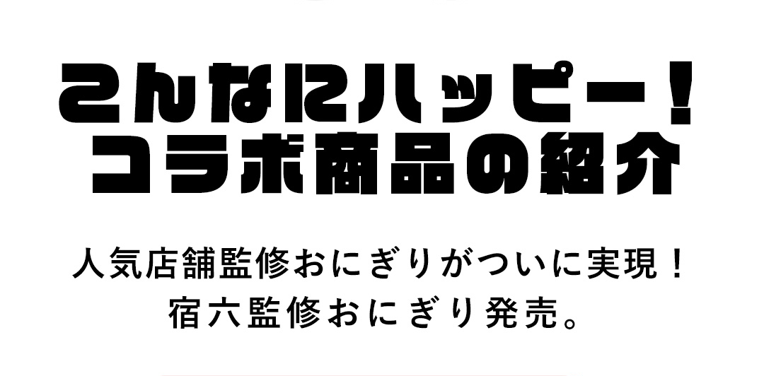こんなにハッピー！コラボ商品の紹介 人気店舗監修おにぎりがついに実現！宿六監修おにぎり発売。