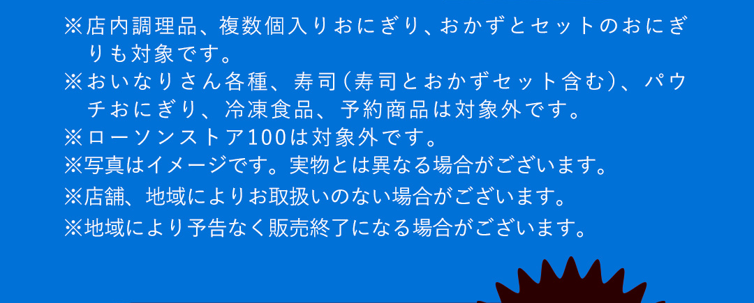 ※店内調理品、複数個入りおにぎり、おかずとセットのおにぎりも対象です。 ※おいなりさん各種、寿司（寿司とおかずセット含む）、パウチおにぎり、冷凍食品、予約商品は対象外です。 ※ローソンストア100は対象外です。 ※写真はイメージです。実物とは異なる場合がございます。 ※店舗、地域によりお取扱いのない場合がございます。 ※地域により予告なく販売終了になる場合がございます。