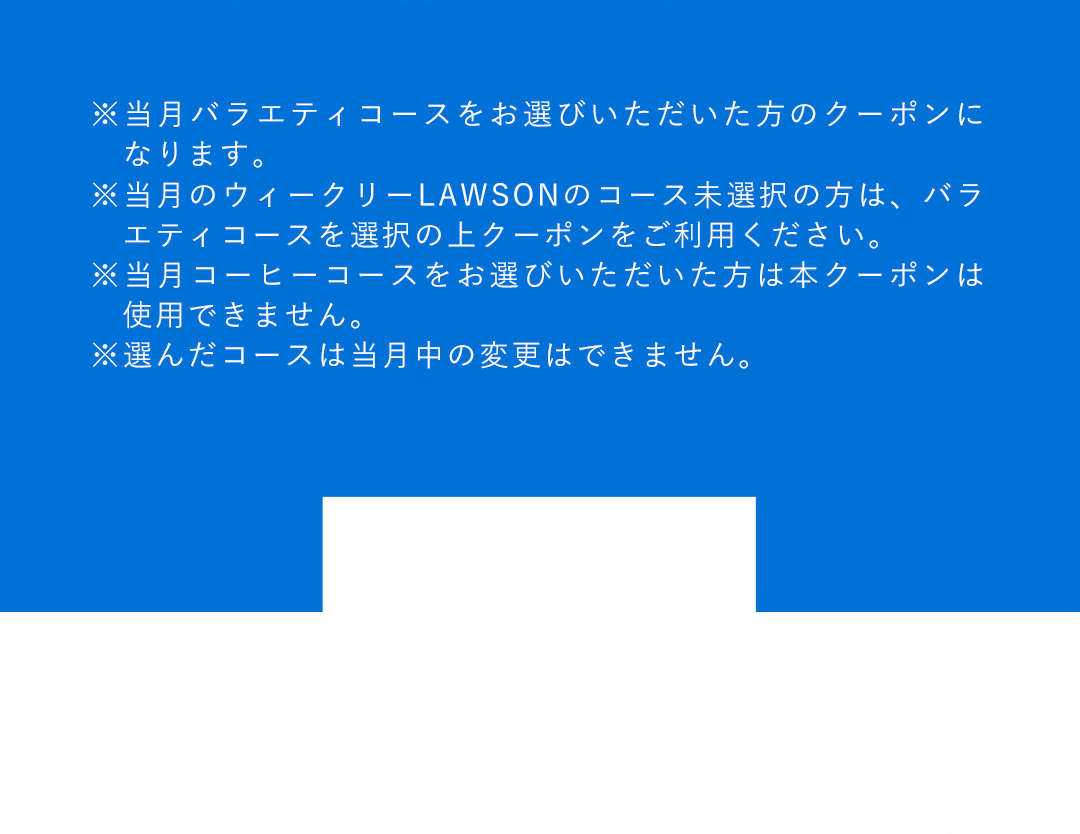 ※当月バラエティコースをお選びいただいた方のクーポンになります。 ※当月のウィークリーLAWSONのコース未選択の方は、バラエティコースを選択の上クーポンをご利用ください。 ※当月コーヒーコースをお選びいただいた方は本クーポンは使用できません。 ※選んだコースは当月中の変更はできません。