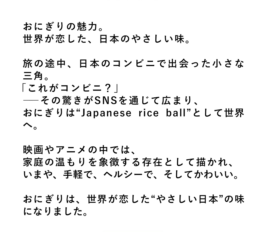おにぎりの魅力。世界が恋した、日本のやさしい味。旅の途中、日本のコンビニで出会った小さな三角。「これがコンビニ？」――その驚きがSNSを通じて広まり、おにぎりは“Japanese rice ball”として世界へ。映画やアニメの中では、家庭の温もりを象徴する存在として描かれ、いまや、手軽で、ヘルシーで、そしてかわいい。おにぎりは、世界が恋した“やさしい日本”の味になりました。