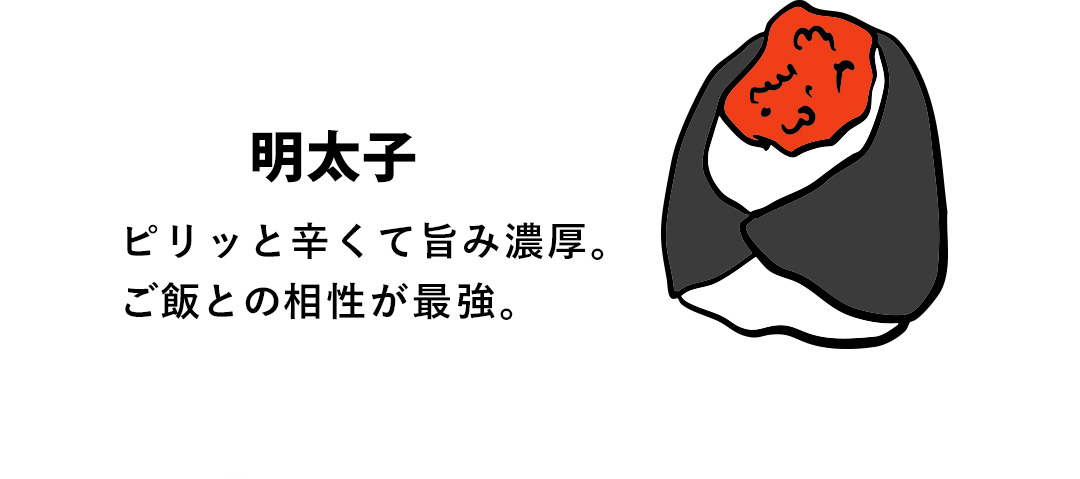 明太子 ピリッと辛くて旨み濃厚。ご飯との相性が最強。