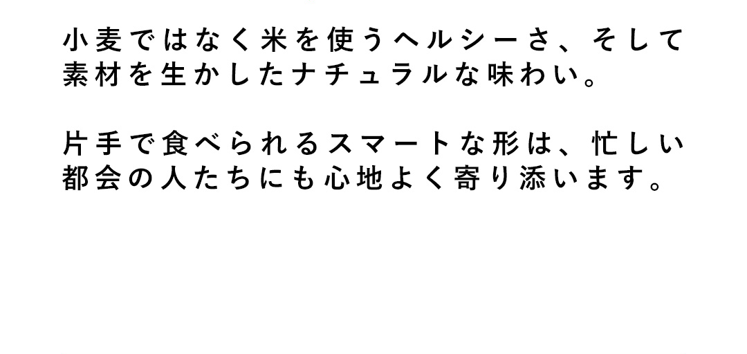 小麦ではなく米を使うヘルシーさ、そして素材を生かしたナチュラルな味わい。片手で食べられるスマートな形は、忙しい都会の人たちにも心地よく寄り添います。