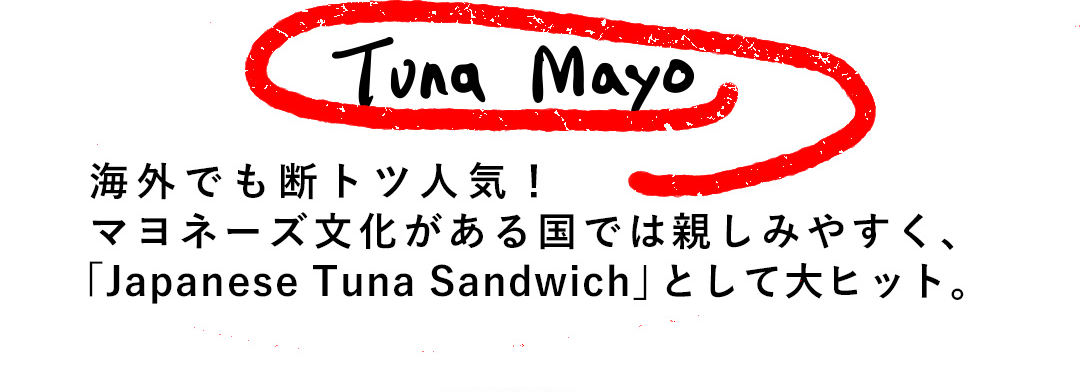 Tuna Mayo 海外でも断トツ人気！マヨネーズ文化がある国では親しみやすく、「Japanese Tuna Sandwich」として大ヒット。