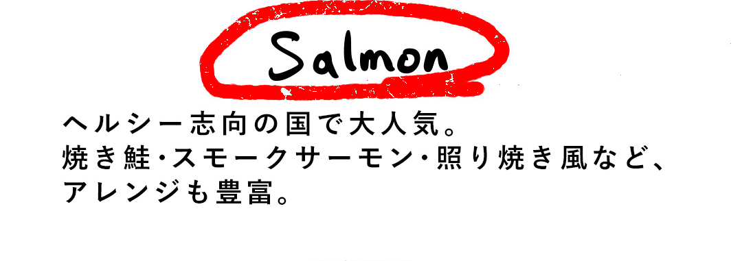 Salmon ヘルシー志向の国で大人気。焼き鮭・スモークサーモン・照り焼き風など、アレンジも豊富。