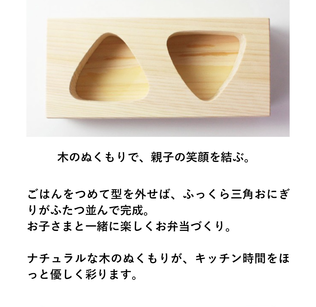木のぬくもりで、親子の笑顔を結ぶ。ごはんをつめて型を外せば、ふっくら三角おにぎりがふたつ並んで完成。お子さまと一緒に楽しくお弁当づくり。ナチュラルな木のぬくもりが、キッチン時間をほっと優しく彩ります。
