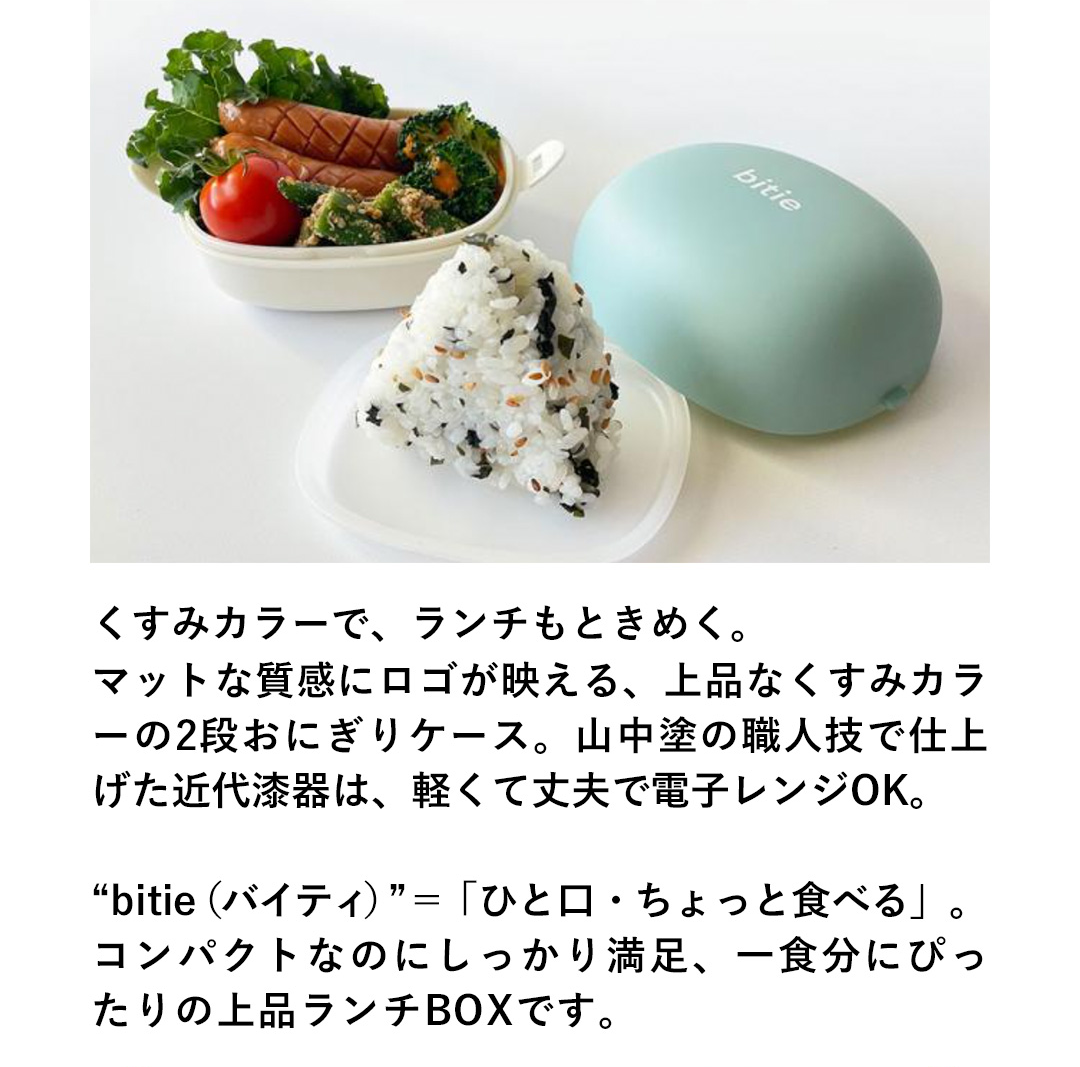 くすみカラーで、ランチもときめく。マットな質感にロゴが映える、上品なくすみカラ一の2段おにぎりケース。山中塗の職人技で仕上げた近代漆器は、軽くて丈夫で電子レンジOK。“bitie（バイティ）”＝「ひと口・ちょっと食べる」。コンパクトなのにしっかり満足、一食分にぴったりの上品ランチBOXです。