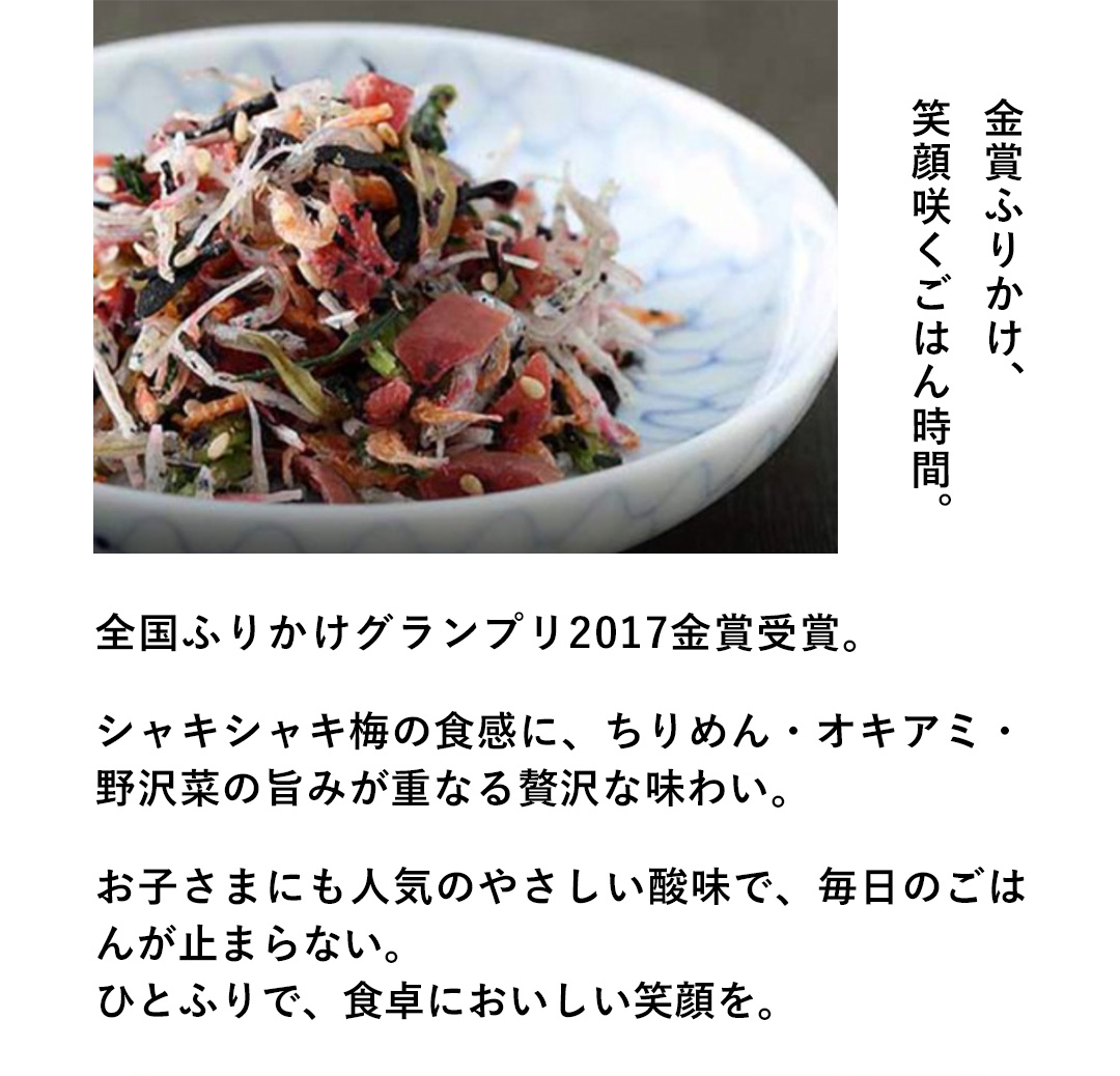 金賞ふりかけ、笑顔咲くごはん時間。全国ふりかけグランプリ2017金賞受賞。シャキシャキ梅の食感に、ちりめん・オキアミ・野沢菜の旨みが重なる贅沢な味わい。お子さまにも人気のやさしい酸味で、毎日のごはんが止まらない。ひとふりで、食卓においしい笑顔を。