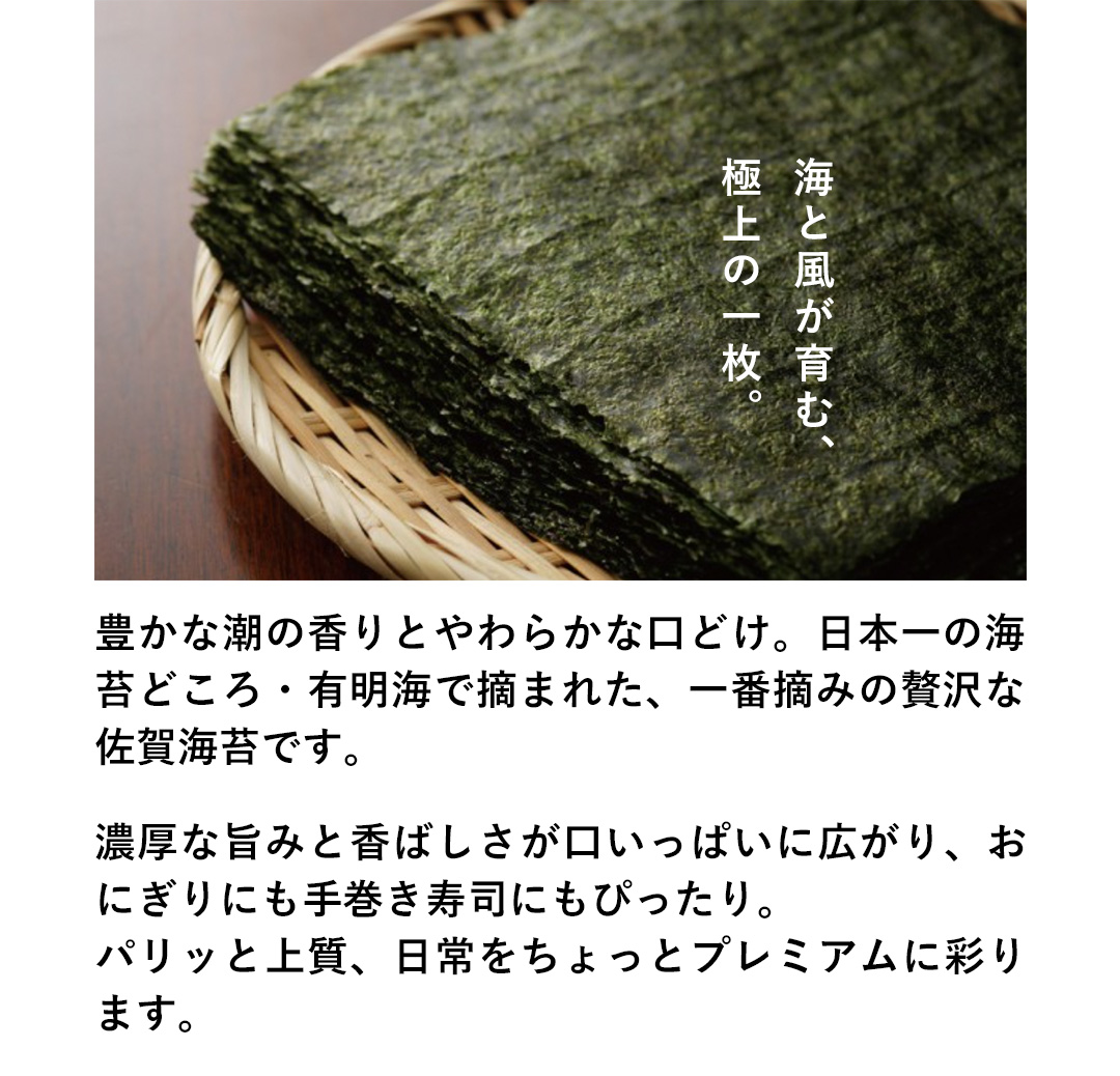 海と風が育む、極上の一枚。豊かな潮の香りとやわらかな口どけ。日本一の海苔どころ・有明海で摘まれた、一番摘みの贅沢な佐賀海苔です。濃厚な旨みと香ばしさが口いっぱいに広がり、おにぎりにも手巻き寿司にもぴったり。パリッと上質、日常をちょっとプレミアムに彩ります。