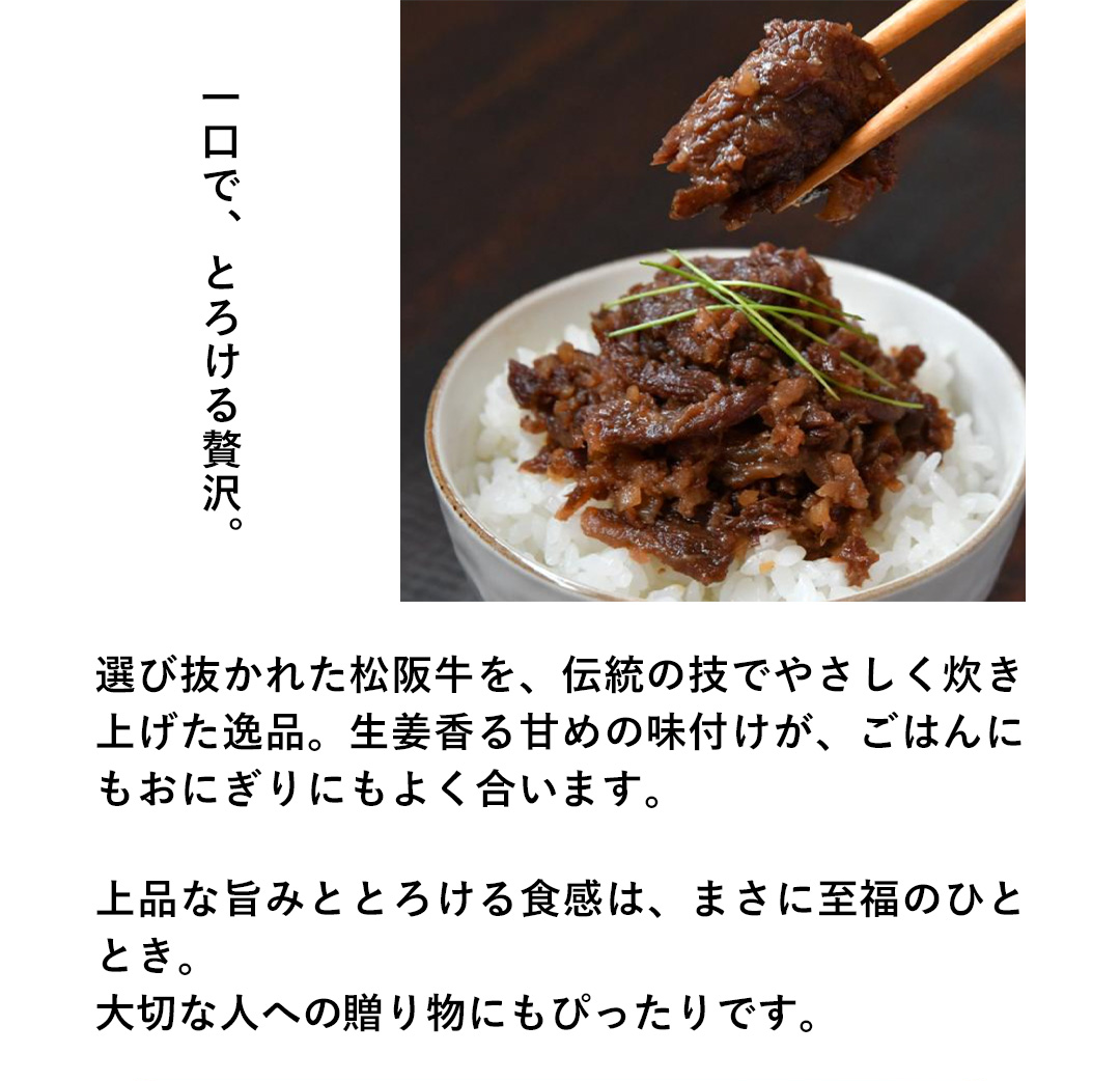 一口で、とろける贅沢。選び抜かれた松阪牛を、伝統の技でやさしく炊き上げた逸品。生姜香る甘めの味付けが、ごはんにもおにぎりにもよく合います。上品な旨みととろける食感は、まさに至福のひととき。大切な人への贈り物にもぴったりです。