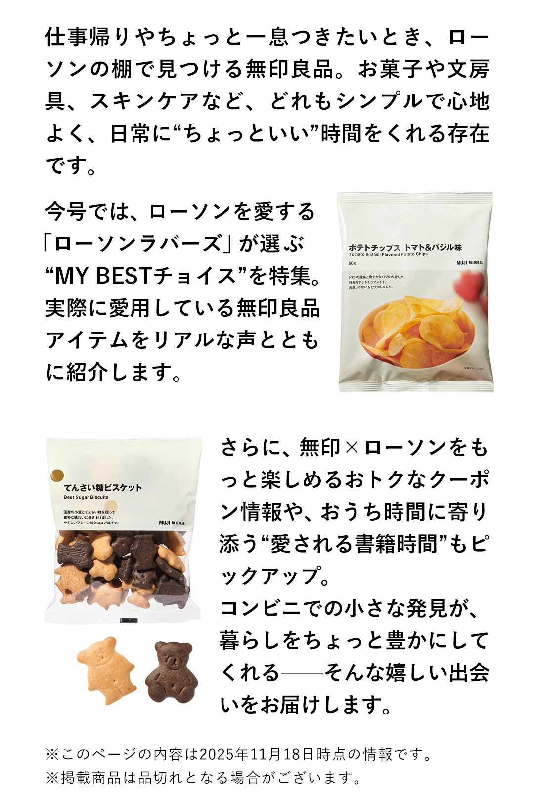 仕事帰りやちょっと一息つきたいとき、ローソンの棚で見つける無印良品。お菓子や文房具、スキンケアなど、どれもシンプルで心地よく、日常に“ちょっといい”時間をくれる存在です。今号では、ローソンを愛する「ローソンラバーズ」が選ぶ“MY BESTチョイス”を特集。実際に愛用している無印良品アイテムをリアルな声とともに紹介します。さらに、無印✕ローソンをもっと楽しめるおトクなクーポン情報や、おうち時間に寄り添う“愛される書籍時間”もピックアップ。コンビニでの小さな発見が、暮らしをちょっと豊かにしてくれるーーそんな嬉しい出会いをお届けします。　※このページの内容は2025年11月18日時点の情報です。　※掲載商品は品切れとなる場合がございます。