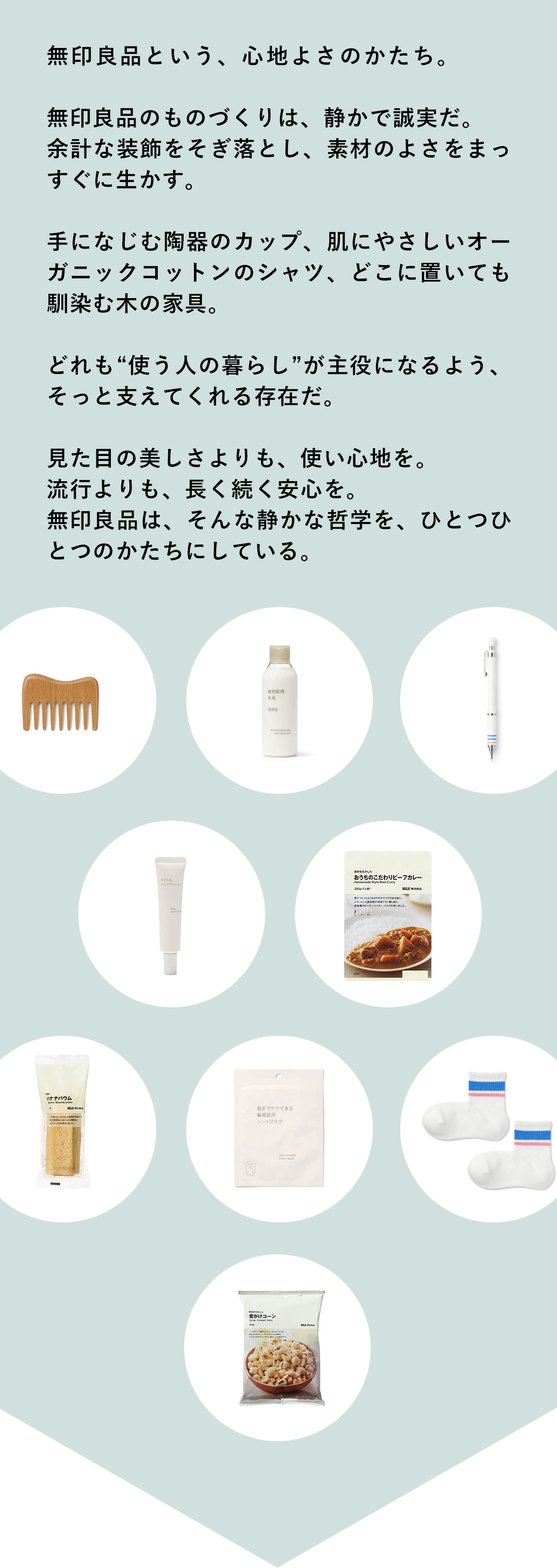 無印良品という、心地よさのかたち。無印良品のものづくりは、静かで誠実だ。余計な装飾をそぎ落とし、素材のよさをまっすぐに生かす。手になじむ陶器のカップ、肌にやさしいオーガニックコットンのシャツ、どこに置いても馴染む木の家具。どれも“使う人の暮らし”が主役になるよう、そっと支えてくれる存在だ。見た目の美しさよりも、使い心地を。流行よりも、長く続く安心を。無印良品は、そんな静かな哲学を、ひとつひとつのかたちにしている。