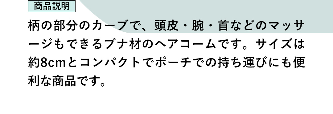 商品説明：柄の部分のカーブで、頭皮・腕・首などのマッサージもできるブナ材のヘアコームです。サイズは約8cmとコンパクトでポーチでの持ち運びにも便利な商品です。