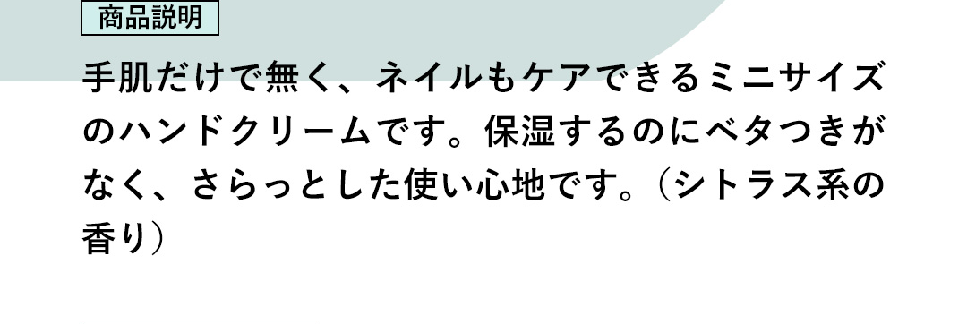 商品説明：手肌だけで無く、ネイルもケアできるミニサイズのハンドクリームです。保湿するのにベタつきがなく、さらっとした使い心地です。（シトラス系の香り）