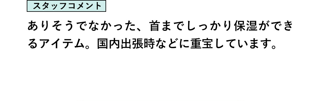 スタッフコメント：ありそうでなかった、首までしっかり保湿ができるアイテム。国内出張時などに重宝しています。