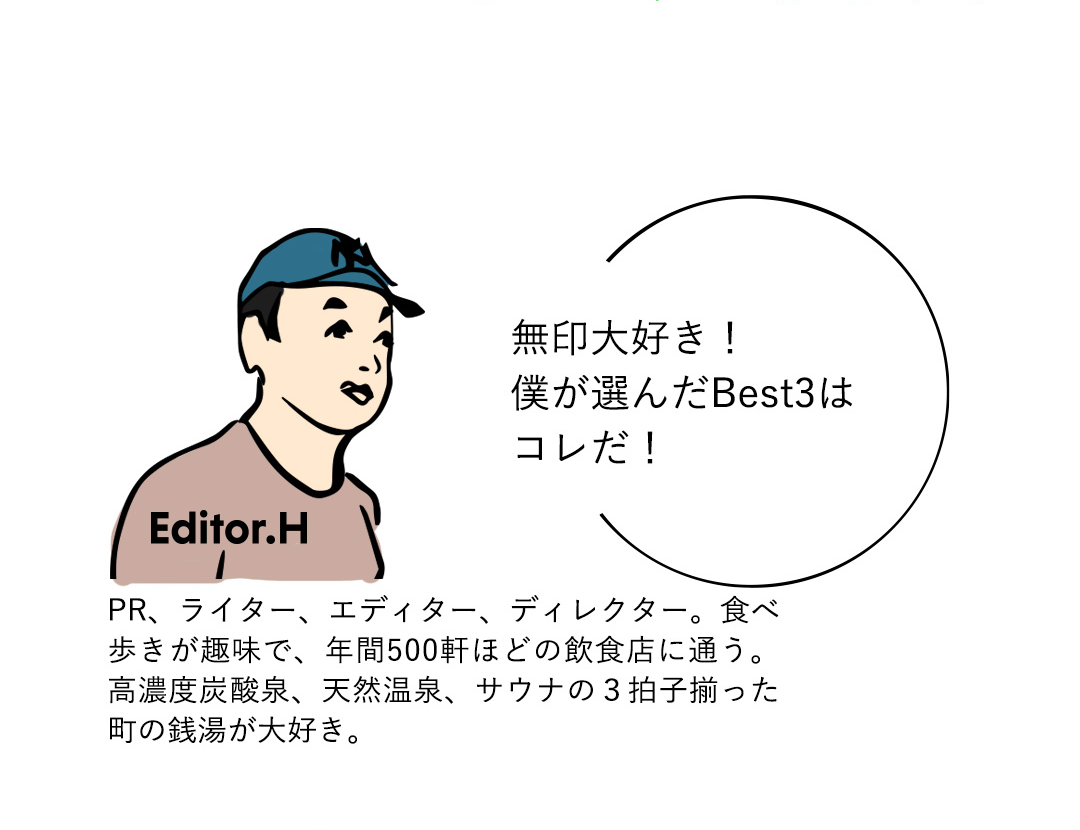 Editor．H 無印大好き！僕が選んだBest3はコレだ！　PR、ライター、エディター、ディレクター。食べ歩きが趣味で、年間500軒ほどの飲食店に通う。高濃度炭酸泉、天然温泉、サウナの3拍子揃った町の銭湯が大好き。