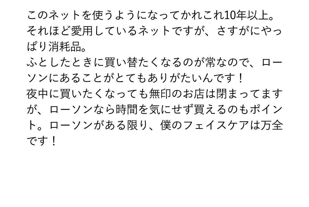 このネットを使うようになってかれこれ10年以上。それほど愛用しているネットですが、さすがにやっぱり消耗品。ふとしたときに買い替たくなるのが常なので、ローソンにあることがとてもありがたいんです！夜中に買いたくなっても無印のお店は閉まってますが、ローソンなら時間を気にせず買えるのもポイント。ローソンがある限り、僕のフェイスケアは万全です！