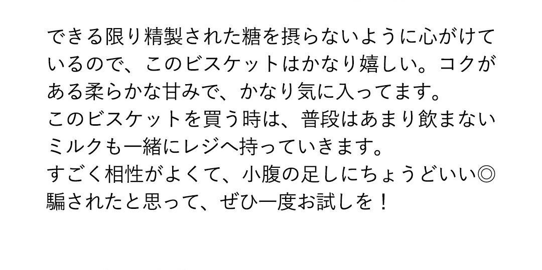 できる限り精製された糖を摂らないように心がけているので、このビスケットはかなり嬉しい。コクがある柔らかな甘みで、かなり気に入ってます。このビスケットを買う時は、普段はあまり飲まないミルクも一緒にレジへ持っていきます。すごく相性がよくて、小腹の足しにちょうどいい◎騙されたと思って、ぜひ一度お試しを！