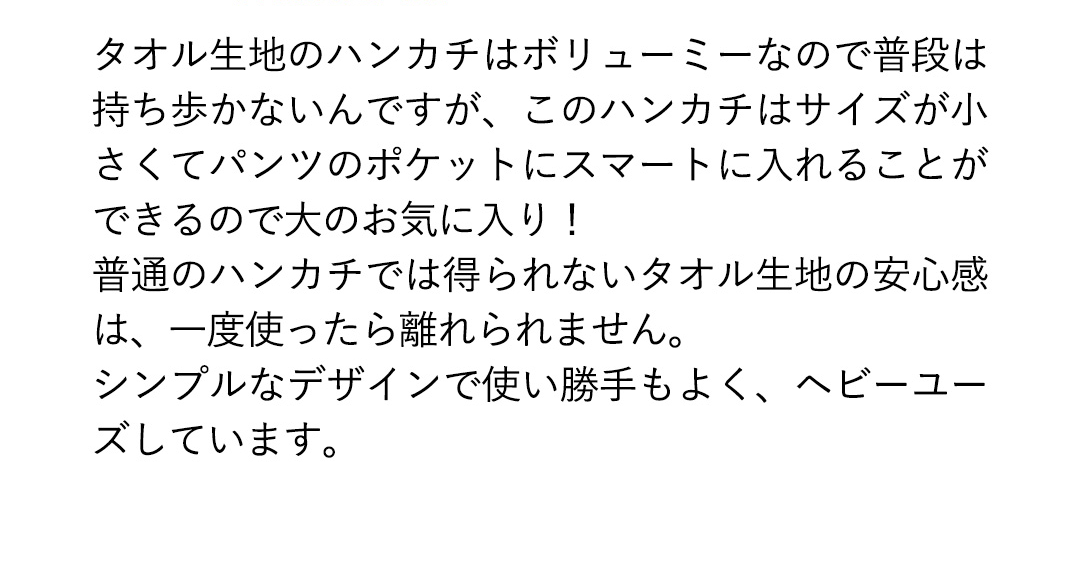 タオル生地のハンカチはボリューミーなので普段は持ち歩かないんですが、このハンカチはサイズが小さくてパンツのポケットにスマートに入れることができるので大のお気に入り！普通のハンカチでは得られないタオル生地の安心感は、一度使ったら離れられません。シンプルなデザインで使い勝手もよく、ヘビーユーズしています。