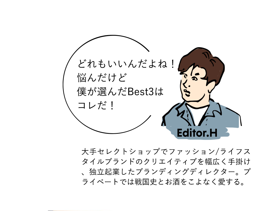 Editor．H どれもいいんだよね！悩んだけど僕が選んだBest3はコレだ！　大手セレクトショップでファッション/ライフスタイルブランドのクリエイティブを幅広く手掛け、独立起業したブランディングディレクター。プライベートでは戦国史とお酒をこよなく愛する。