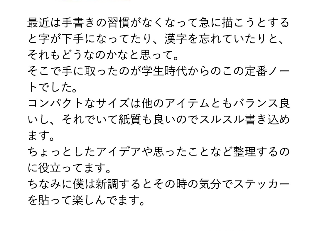 最近は手書きの習慣がなくなって急に描こうとすると字が下手になってたり、漢字を忘れていたりと、それもどうなのかなと思って。そこで手に取ったのが学生時代からのこの定番ノートでした。コンパクトなサイズは他のアイテムともバランス良いし、それでいて紙質も良いのでスルスル書き込めます。ちょっとしたアイデアや思ったことなど整理するのに役立ってます。ちなみに僕は新調するとその時の気分でステッカーを貼って楽しんでます。
