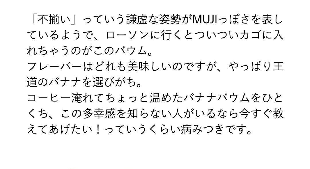 「不揃い」っていう謙虚な姿勢がMUJIっぽさを表しているようで、ローソンに行くとついついカゴに入れちゃうのがこのバウム。フレーバーはどれも美味しいのですが、やっぱり王道のバナナを選びがち。コーヒー淹れてちょっと温めたバナナバウムをひとくち、この多幸感を知らない人がいるなら今すぐ教えてあげたい！っていうくらい病みつきです。