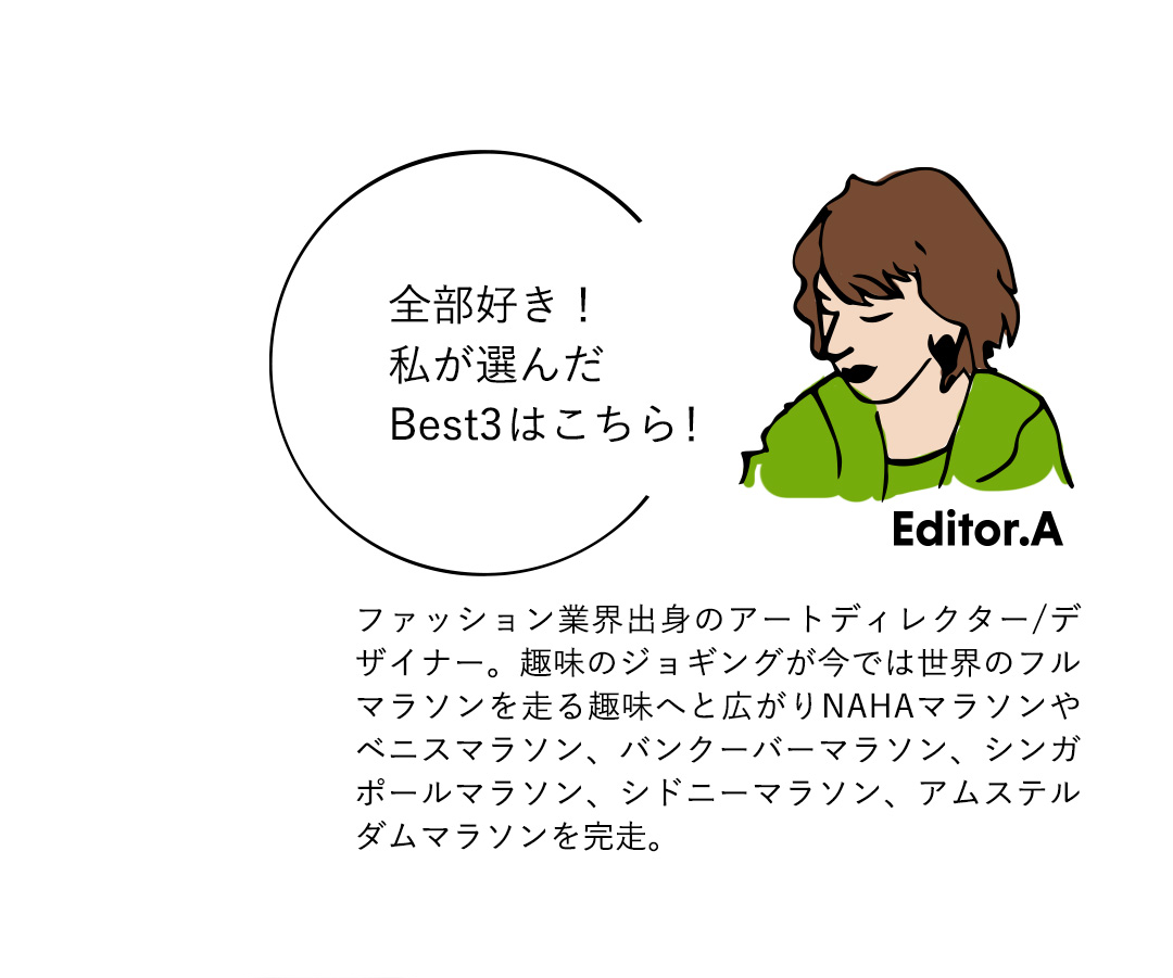 Editor．A 全部好き！私が選んだBest3はこちら！　ファッション業界出身のアートディレクター／デザイナー。趣味のジョギングが今では世界のフルマラソンを走る趣味へと広がりNAHAマラソンやベニスマラソン、バンクーバーマラソン、シンガポールマラソン、シドニーマラソン、アムステルダムマラソンを完走。