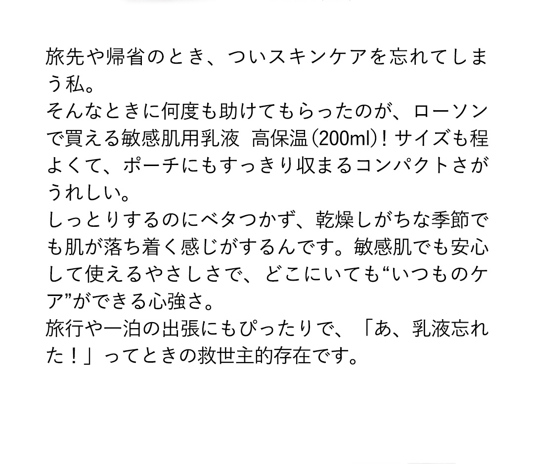 旅先や帰省のとき、ついスキンケアを忘れてしまう私。そんなときに何度も助けてもらったのが、ローソンで買える敏感肌用乳液高保温（200ml）！サイズも程よくて、ポーチにもすっきり収まるコンパクトさがうれしい。しっとりするのにべタつかず、乾燥しがちな季節でも肌が落ち着く感じがするんです。敏感肌でも安心して使えるやさしさで、どこにいても“いつものケアができる心強さ。旅行や一泊の出張にもぴったりで、「あ、乳液忘れた！」ってときの救世主的存在です。