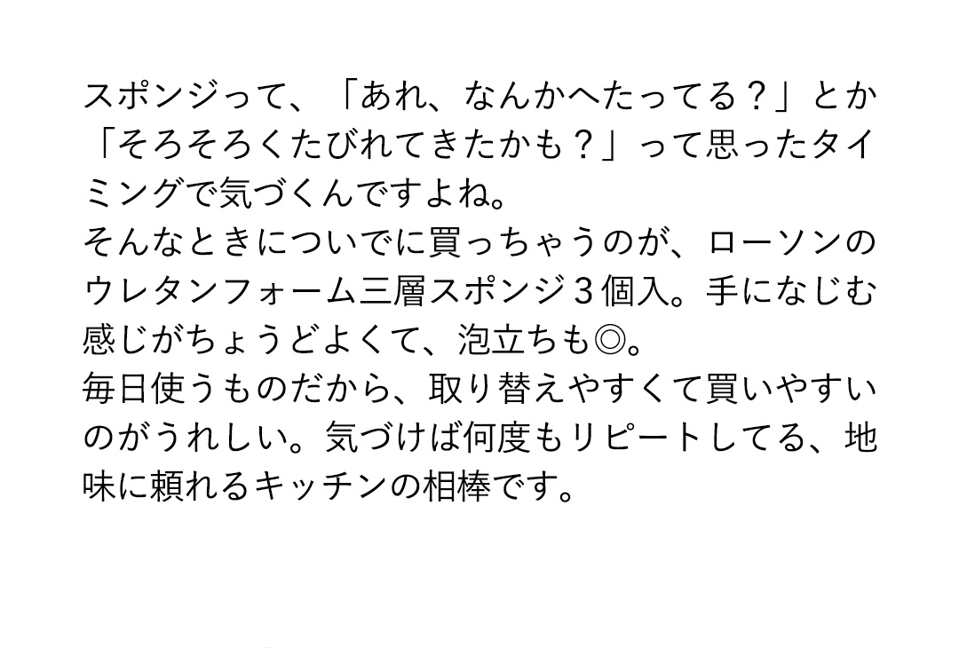 スポンジって、「あれ、なんかへたってる？」とか「そろそろくたびれてきたかも？」って思ったタイミングで気づくんですよね。そんなときについでに買っちゃうのが、ローソンのウレタンフォーム三層スポンジ3個入。手になじむ感じがちょうどよくて、泡立ちも◎。毎日使うものだから、取り替えやすくて買いやすいのがうれしい。気づけば何度もリピートしてる、地味に頼れるキッチンの相棒です。