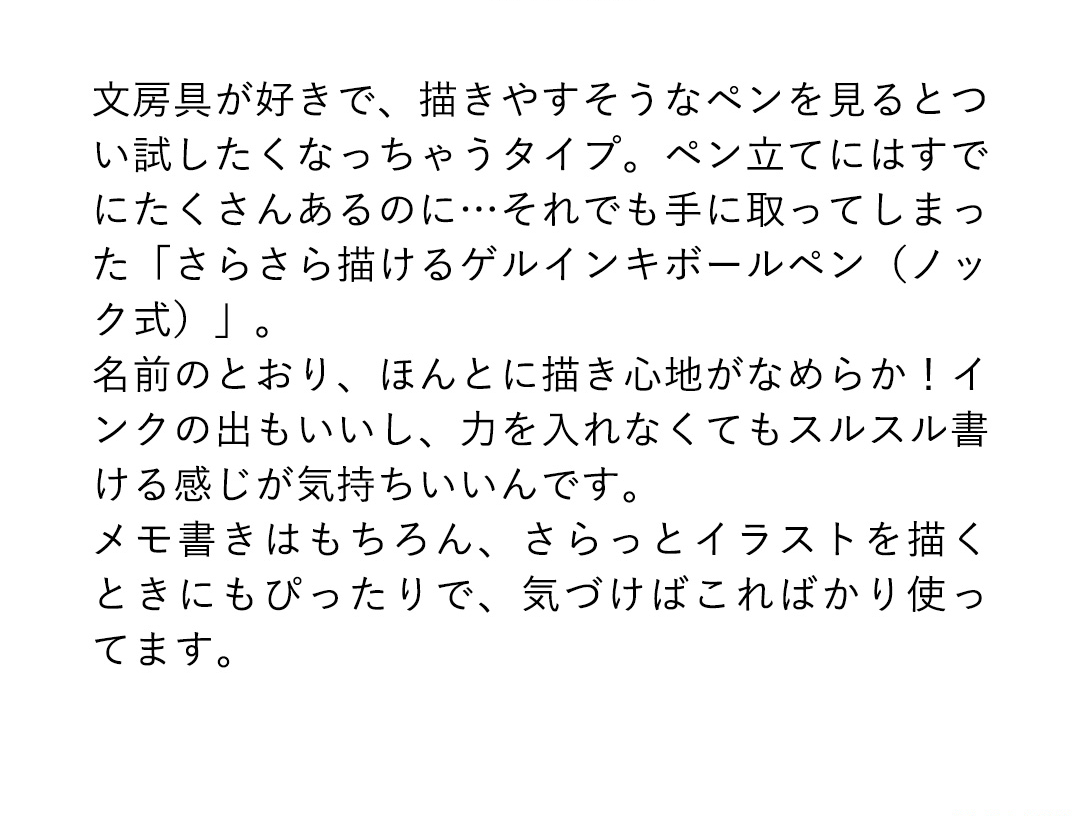 文房具が好きで、描きやすそうなペンを見るとつい試したくなっちゃうタイプ。ペン立てにはすでにたくさんあるのに・・・それでも手に取ってしまった「さらさら描けるゲルインキボールペン（ノック式）」。名前のとおり、ほんとに描き心地がなめらか！インクの出もいいし、力を入れなくてもスルスル書ける感じが気持ちいいんです。メモ書きはもちろん、さらっとイラストを描くときにもぴったりで、気づけばこればかり使ってます。
