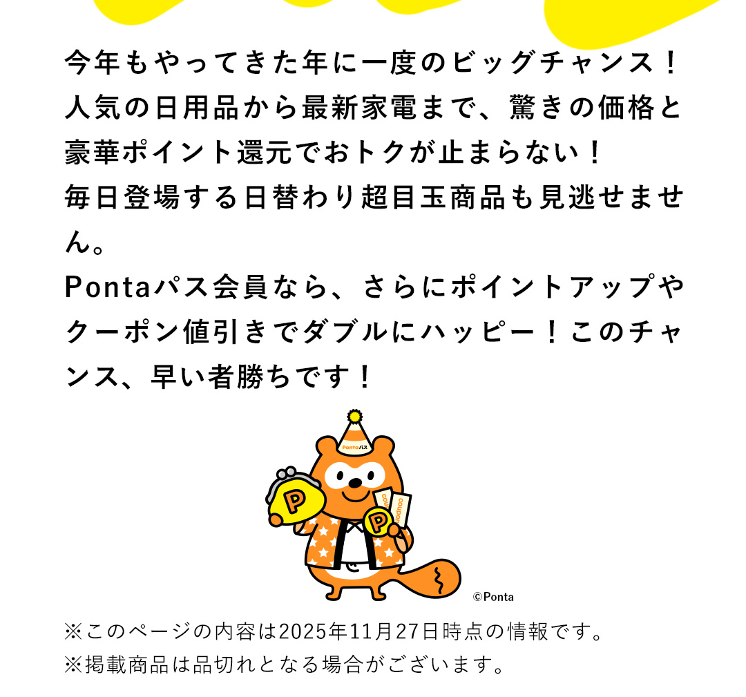 今年もやってきた年に一度のビッグチャンス！人気の日用品から最新家電まで、驚きの価格と豪華ポイント還元でおトクが止まらない！毎日登場する日替わり超目玉商品も見逃せません。Pontaパス会員なら、さらにポイントアップやクーポン値引きでダブルにハッピー！このチャンス、早い者勝ちです！　※このページの内容は2025年11月27日時点の情報です。 ※掲載商品は品切れとなる場合がございます。