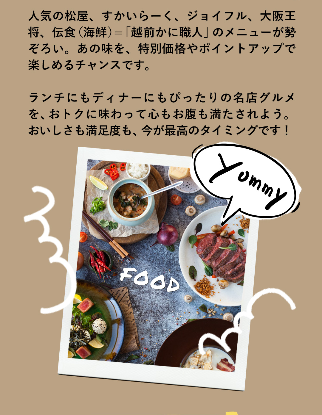 人気の松屋、すかいらーく、ジョイフル、大阪王将、伝食（海鮮）＝「越前かに職人」のメニューが勢ぞろい。あの味を、特別価格やポイントアップで楽しめるチャンスです。ランチにもディナーにもぴったりの名店グルメを、おトクに味わって心もお腹も満たされよう。おいしさも満足度も、今が最高のタイミングです！
