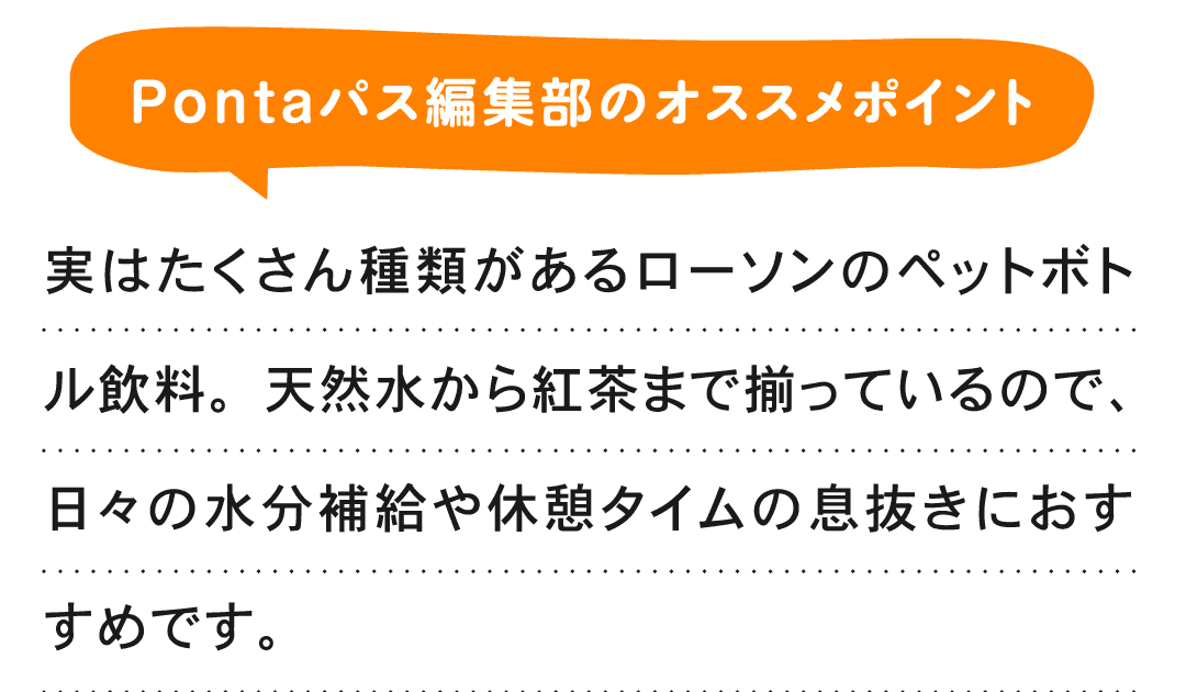 Pontaパス編集部のオススメポイント 実はたくさん種類があるローソンのペットボトル飲料。天然水から紅茶まで揃っているので、日々の水分補給や休憩タイムの息抜きにおすすめです。