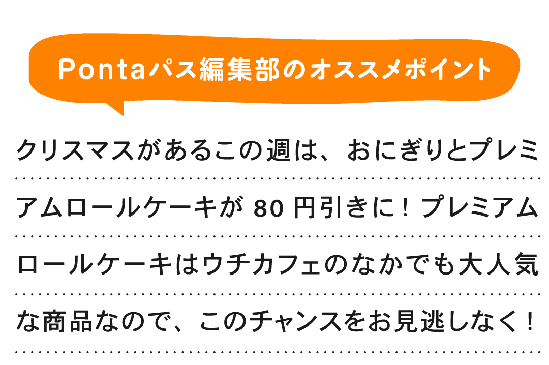 Pontaパス編集部のオススメポイント クリスマスがあるこの週は、おにぎりとプレミアムロールケーキが80円引きに！ プレミアムロールケーキはウチカフェのなかでも大人気な商品なので、このチャンスをお見逃しなく！