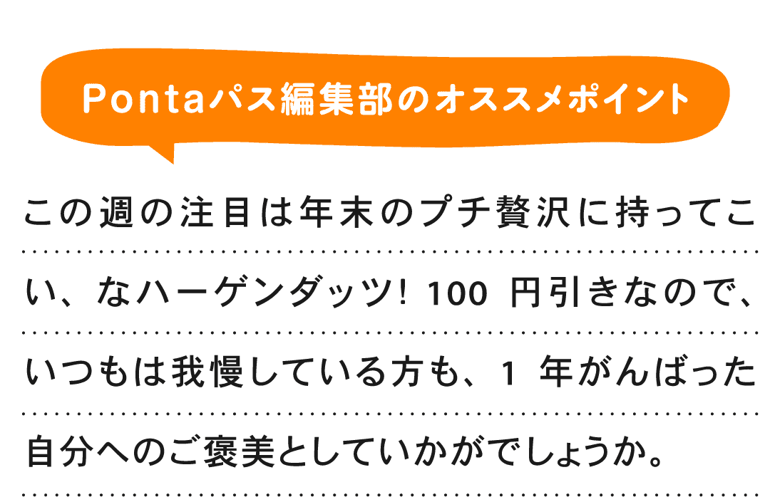 Pontaパス編集部のオススメポイント この週の注目は年末のプチ贅沢に持ってこい、なハーゲンダッツ！ 100円引きなので、いつもは我慢している方も、1年がんばった自分へのご褒美としていかがでしょうか。