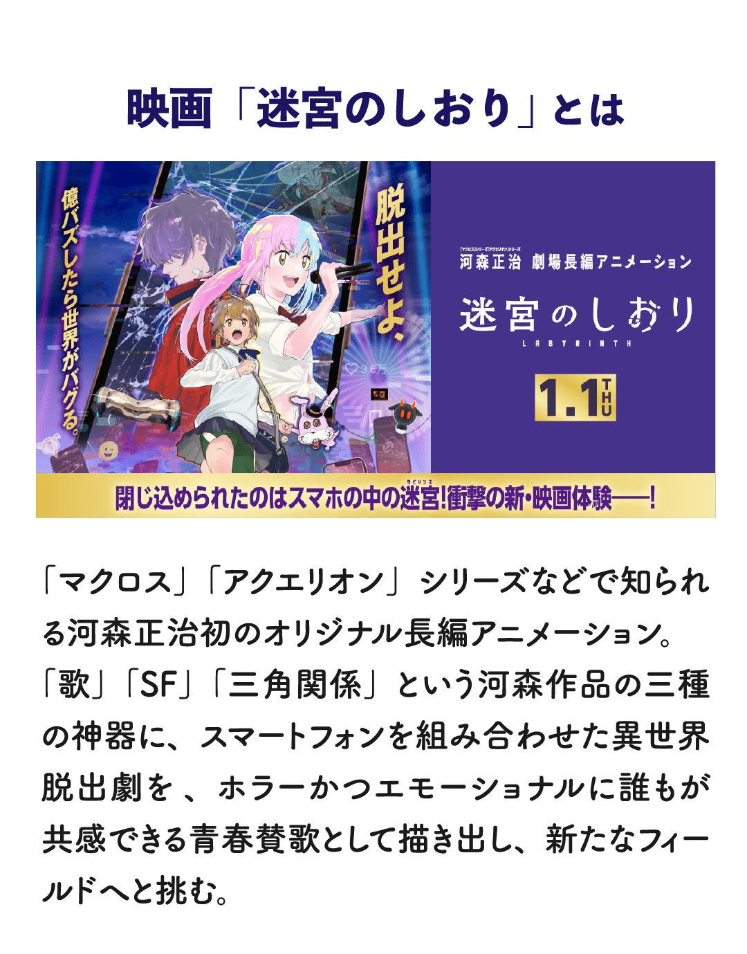 映画「迷宮のしおり」とは 「マクロス」「アクエリオン」シリーズなどで知られる河森正治初のオリジナル長編アニメーション。「歌」「SF」「三角関係」という河森作品の三種の神器に、スマートフォンを組み合わせた異世界脱出劇を、ホラーかつエモーショナルに誰もが共感できる青春賛歌として描き出し、新たなフィールドへと挑む。