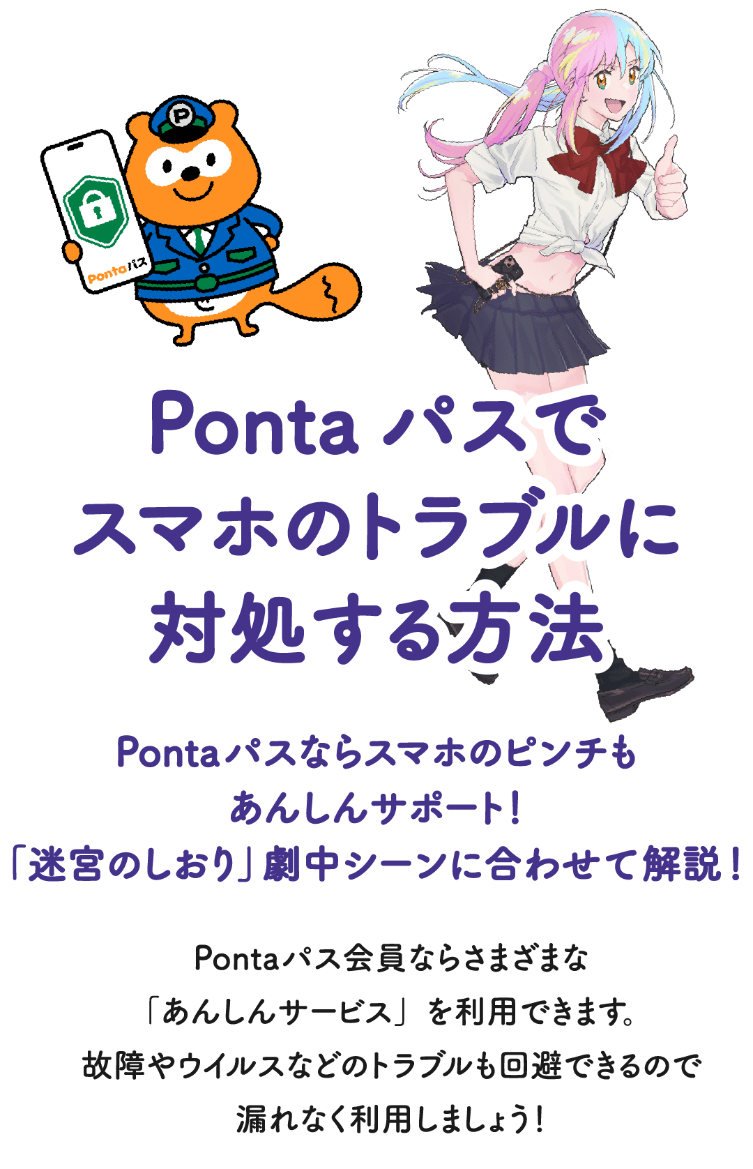 Pontaパスでスマホのトラブルに対処する方法 Pontaパスならスマホのピンチもあんしんサポート！「迷宮のしおり」劇中シーンに合わせて解説！Pontaパス会員ならさまざまな「あんしんサービス」を利用できます。故障やウイルスなどのトラブルも回避できるので漏れなく利用しましょう！