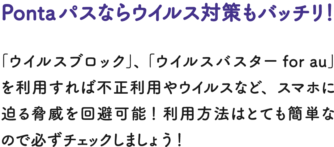 Pontaパスならウイルス対策もバッチリ！ 「ウイルスブロック」、「ウイルスバスター for au」を利用すれば不正利用やウイルスなど、スマホに迫る脅威を回避可能！ 利用方法はとても簡単なので必ずチェックしましょう！