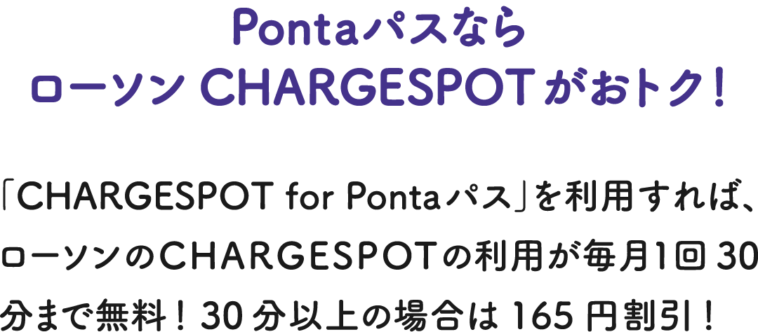 PontaパスならローソンCHARGESPOTがおトク！ 「CHARGESPOT for Pontaパス」を利用すれば、ローソンのCHARGESPOTの利用が毎月1回30分まで無料！ 30分以上の場合は165円割引！