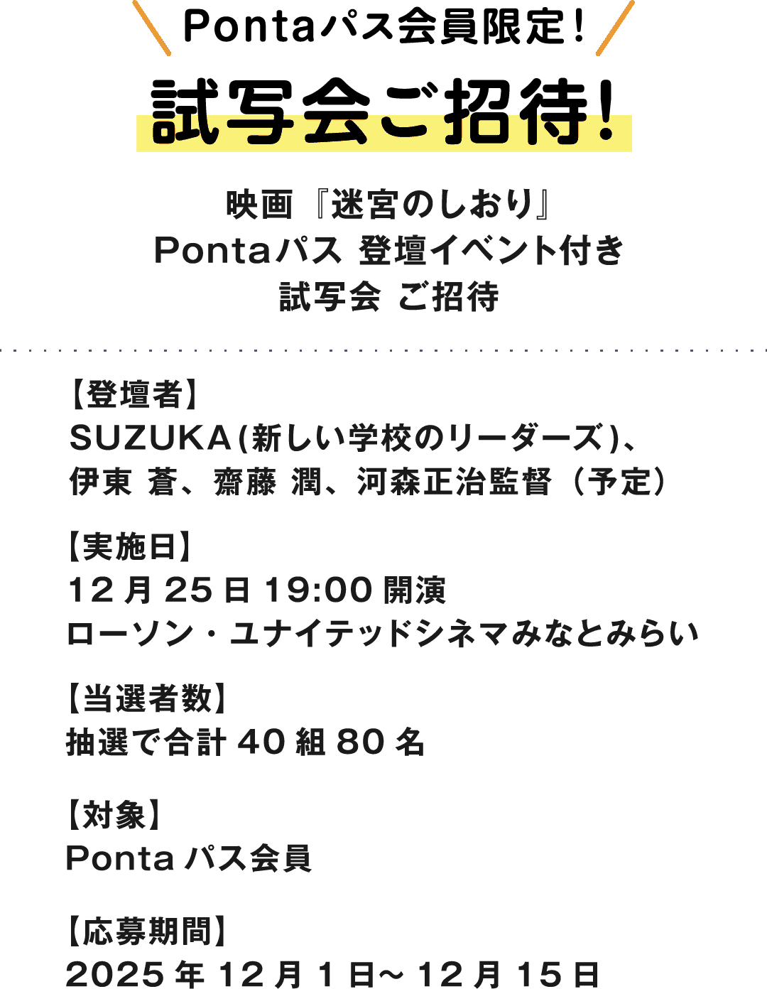 Pontaパス会員限定！試写会ご招待！映画『迷宮のしおり』Pontaパス 登壇イベント付き試写会 ご招待　【登壇者】SUZUKA(新しい学校のリーダーズ)、伊東 蒼、齋藤 潤、河森正治監督（予定）　【実施日】12月25日 19:00開演 ローソン・ユナイテッドシネマみなとみらい　【当選者数】抽選で合計40組80名　【対象】Pontaパス会員　【応募期間】2025年12月1日～12月15日