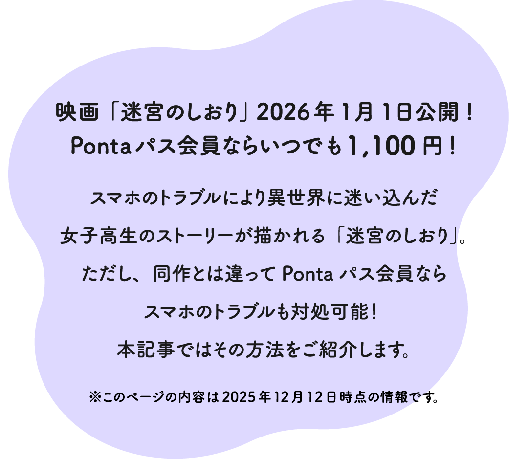 映画「迷宮のしおり」 2026年1月1日公開！Pontaパス会員ならいつでも1,100円！スマホのトラブルにより異世界に迷い込んだ女子高生のストーリーが描かれる「迷宮のしおり」。ただし、同作とは違ってPontaパス会員ならスマホのトラブルも対処可能！ 本記事ではその方法をご紹介します。 ※このページの内容は2025年12月12日時点の情報です。