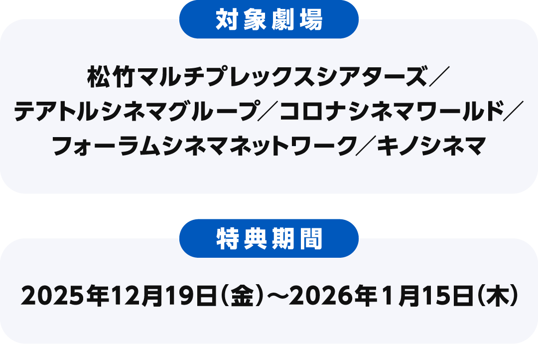【対象劇場】松竹マルチプレックスシアターズ／テアトルシネマグループ／コロナシネマワールド／フォーラムシネマネットワーク／キノシネマ　【特典期間】2025年12月19日（金）〜2026年1月15日（木）