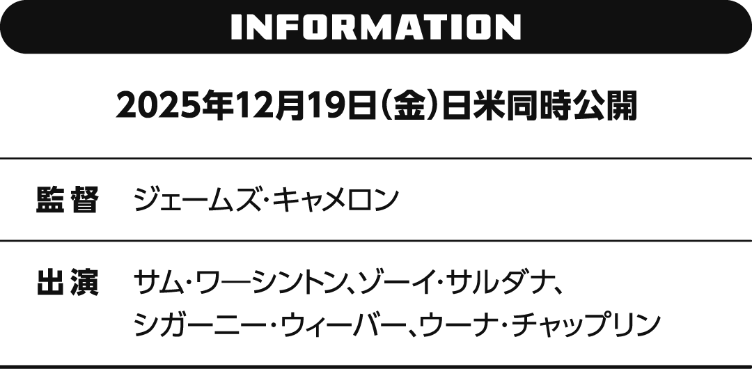 INFORMATION 2025年12月19日（金）日米同時公開　監督 ジェームズ・キャメロン　出演 サム・ワ―シントン、ゾーイ・サルダナ、シガーニー・ウィーバー、ウーナ・チャップリン