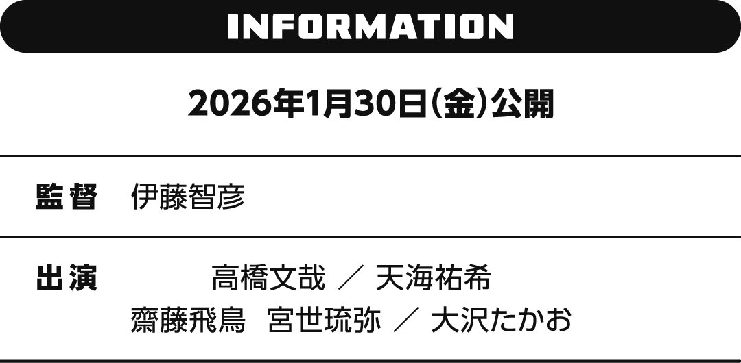 INFORMATION 2026年1月30日（金）公開　監督 伊藤智彦　出演 高橋文哉 ／ 天海祐希　齋藤飛鳥　宮世琉弥 ／ 大沢たかお