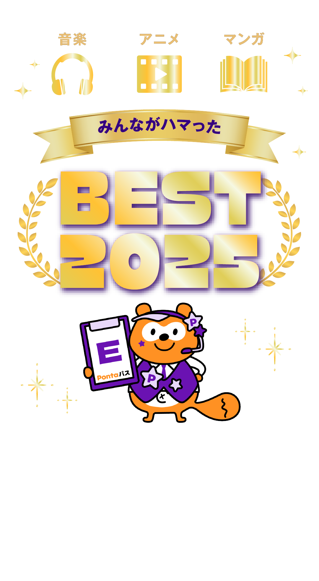 音楽 アニメ マンガ みんながハマった BEST2025 エンタメ楽しみ放題のPontaパスで音楽・アニメ・マンガを楽しもう！2025年、Pontaパス会員の皆様に人気だったエンタメ作品とエンタメ好きたちのおすすめ作品を一挙紹介！ ※このページの内容は2025年12月23日時点の情報です。