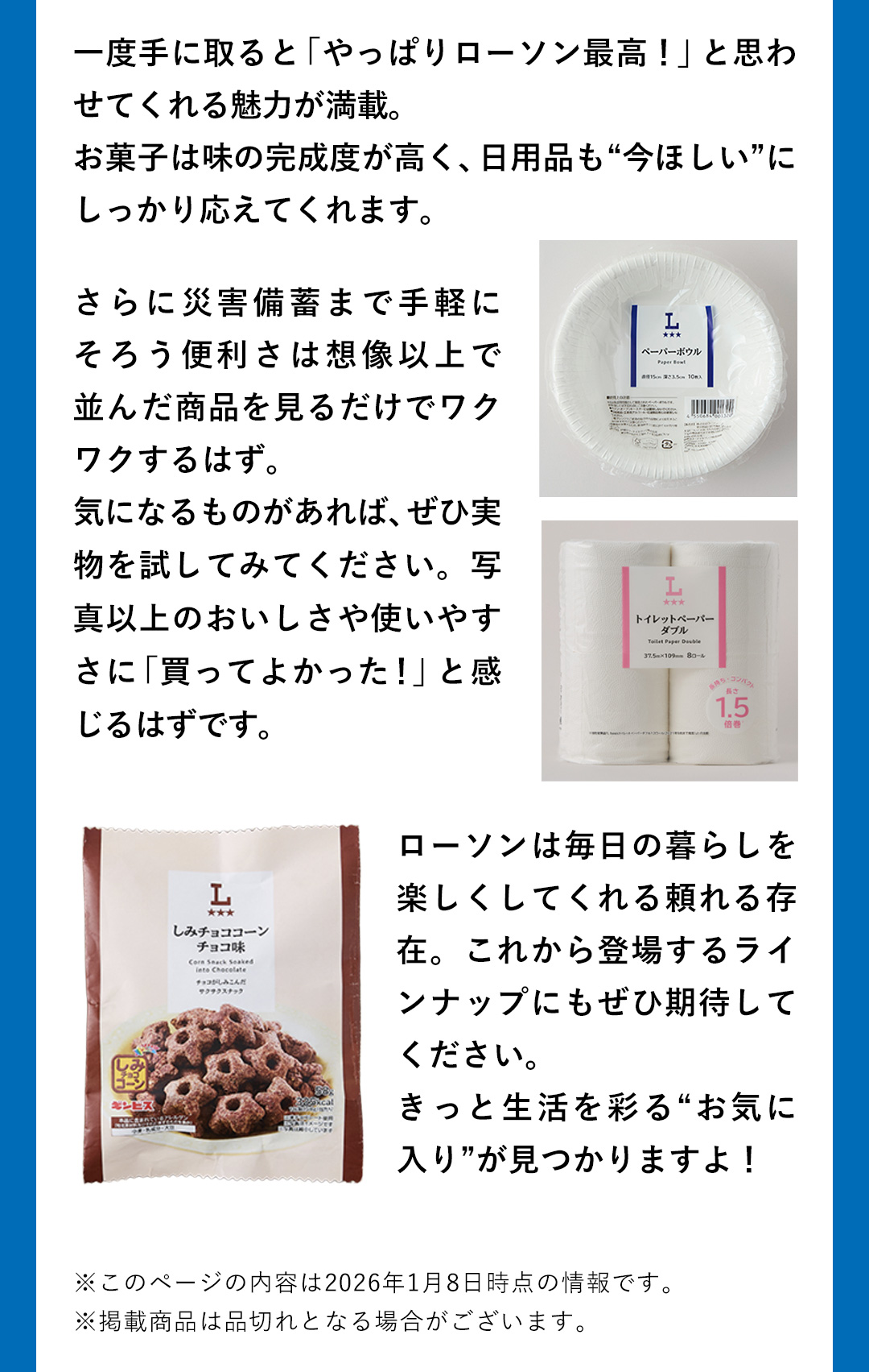 一度手に取ると「やっぱりローソン最高！」と思わせてくれる魅力が満載。お菓子は味の完成度が高く、日用品も“今ほしい”にしっかり応えてくれます。さらに災害備蓄まで手軽にそろう便利さは想像以上で並んだ商品を見るだけでワクワクするはず。気になるものがあれば、ぜひ実物を試してみてください。写真以上のおいしさや使いやすさに「買ってよかった！」と感じるはずです。ローソンは毎日の暮らしを楽しくしてくれる頼れる存在。これから登場するラインナップにもぜひ期待してください。きっと生活を彩る”お気に入り”が見つかりますよ！　※このページの内容は2026年1月8日時点の情報です。 ※掲載商品は品切れとなる場合がございます。