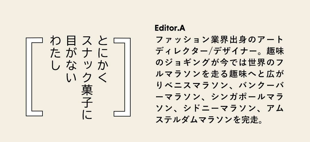 とにかく スナック菓子に 目がない わたし／Editor.A ファッション業界出身のアートディレクター/デザイナー。趣味のジョギングが今では世界のフルマラソンを走る趣味へと広がりベニスマラソン、バンクーバーマラソン、シンガポールマラソン、シドニーマラソン、アムステルダムマラソンを完走。